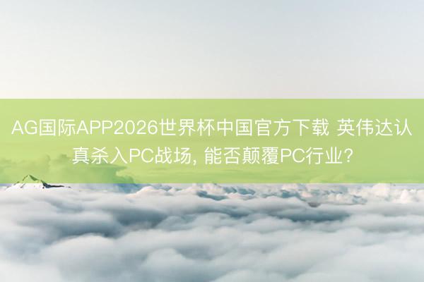 AG国际APP2026世界杯中国官方下载 英伟达认真杀入PC战场， 能否颠覆PC行业?