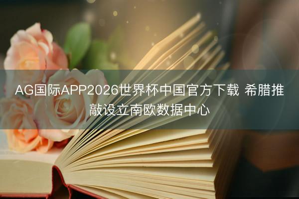 AG国际APP2026世界杯中国官方下载 希腊推敲设立南欧数据中心