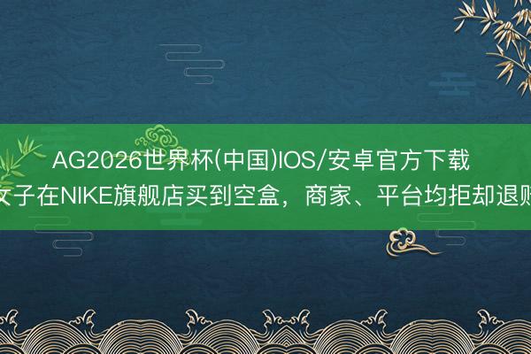 AG2026世界杯(中国)IOS/安卓官方下载 ​女子在NIKE旗舰店买到空盒，商家、平台均拒却退赔