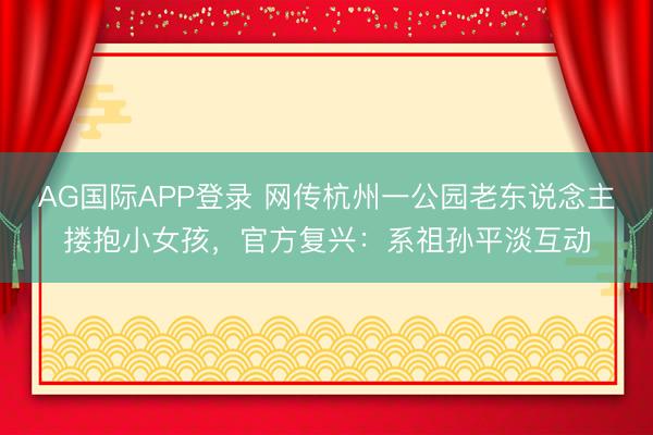 AG国际APP登录 网传杭州一公园老东说念主搂抱小女孩，官方复兴：系祖孙平淡互动