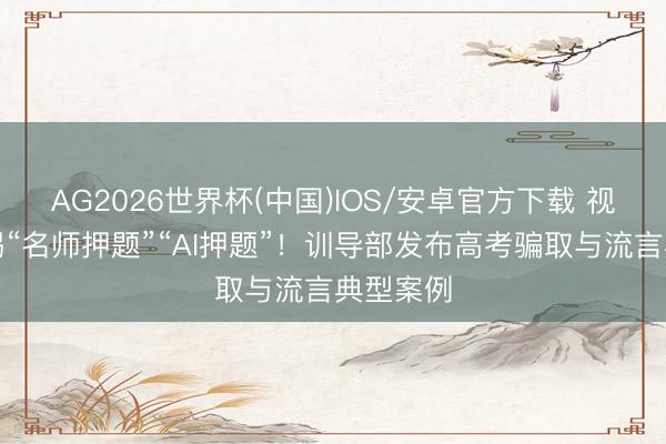 AG2026世界杯(中国)IOS/安卓官方下载 视频丨警惕“名师押题”“AI押题”!训导部发布高考骗取与流言典型案例