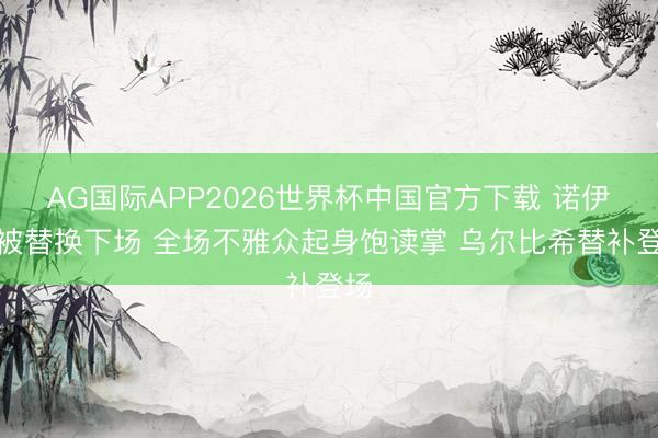 AG国际APP2026世界杯中国官方下载 诺伊尔被替换下场 全场不雅众起身饱读掌 乌尔比希替补登场