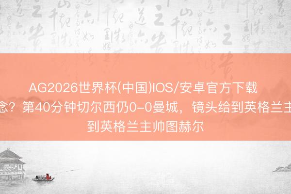 AG2026世界杯(中国)IOS/安卓官方下载 作何感想念？第40分钟切尔西仍0-0曼城，镜头给到英格兰主帅图赫尔