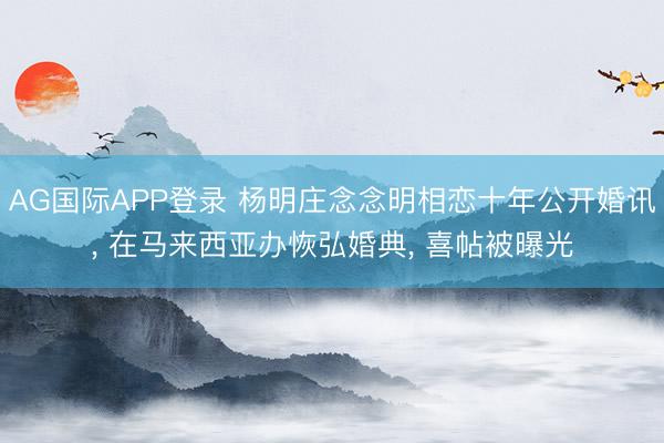 AG国际APP登录 杨明庄念念明相恋十年公开婚讯， 在马来西亚办恢弘婚典， 喜帖被曝光