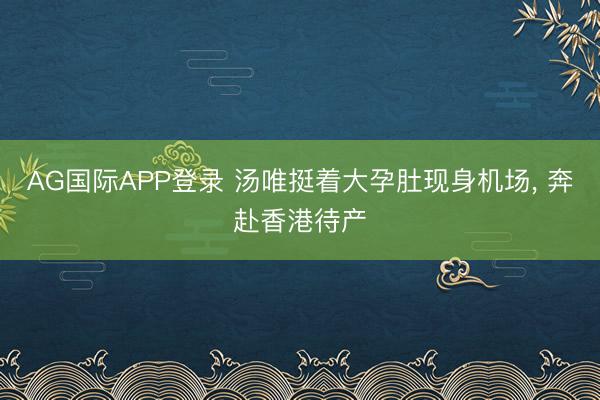 AG国际APP登录 汤唯挺着大孕肚现身机场， 奔赴香港待产