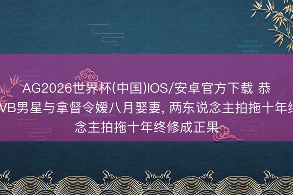 AG2026世界杯(中国)IOS/安卓官方下载 恭喜! 45岁TVB男星与拿督令嫒八月娶妻, 两东说念主拍拖十年终修成正果