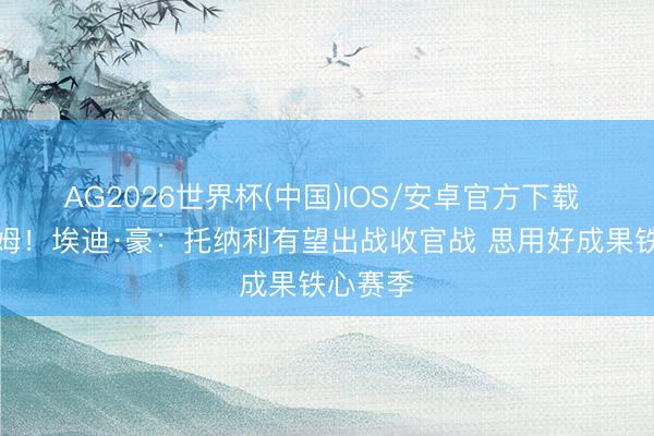 AG2026世界杯(中国)IOS/安卓官方下载 对富勒姆！埃迪·豪：托纳利有望出战收官战 思用好成果铁心赛季