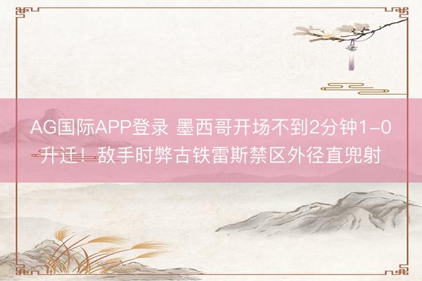 AG国际APP登录 墨西哥开场不到2分钟1-0升迁！敌手时弊古铁雷斯禁区外径直兜射