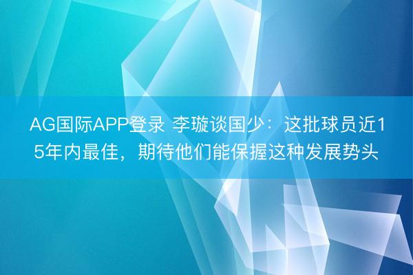 AG国际APP登录 李璇谈国少：这批球员近15年内最佳，期待他们能保握这种发展势头