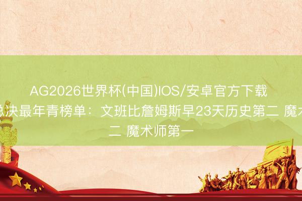 AG2026世界杯(中国)IOS/安卓官方下载 率队进总决最年青榜单：文班比詹姆斯早23天历史第二 魔术师第一