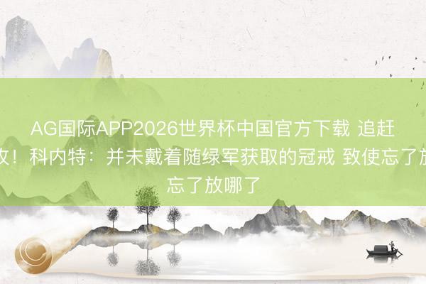 AG国际APP2026世界杯中国官方下载 追赶第二枚！科内特：并未戴着随绿军获取的冠戒 致使忘了放哪了