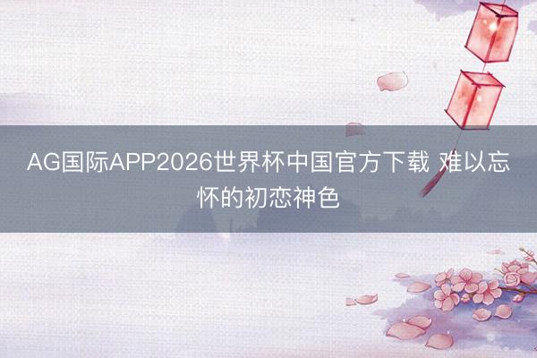 AG国际APP2026世界杯中国官方下载 难以忘怀的初恋神色