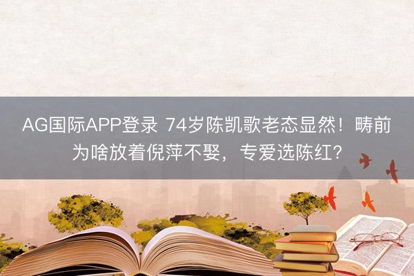 AG国际APP登录 74岁陈凯歌老态显然！畴前为啥放着倪萍不娶，专爱选陈红?