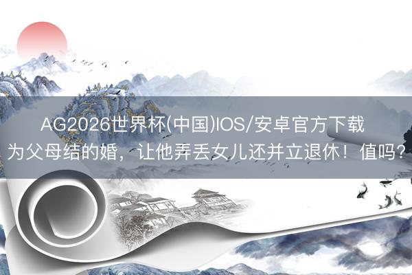 AG2026世界杯(中国)IOS/安卓官方下载 为父母结的婚，让他弄丢女儿还并立退休！值吗?