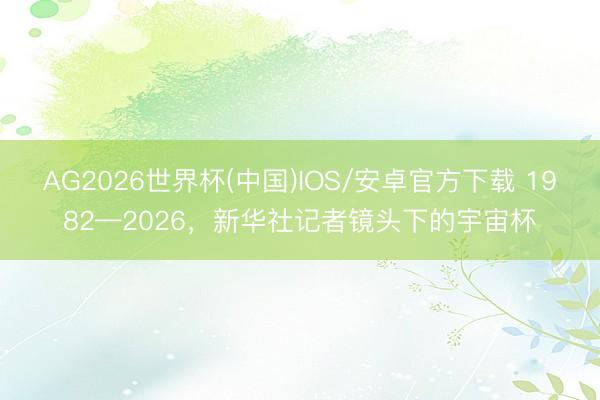 AG2026世界杯(中国)IOS/安卓官方下载 1982—2026，新华社记者镜头下的宇宙杯