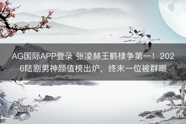 AG国际APP登录 张凌赫王鹤棣争第一！2026陆剧男神颜值榜出炉，终末一位被群嘲