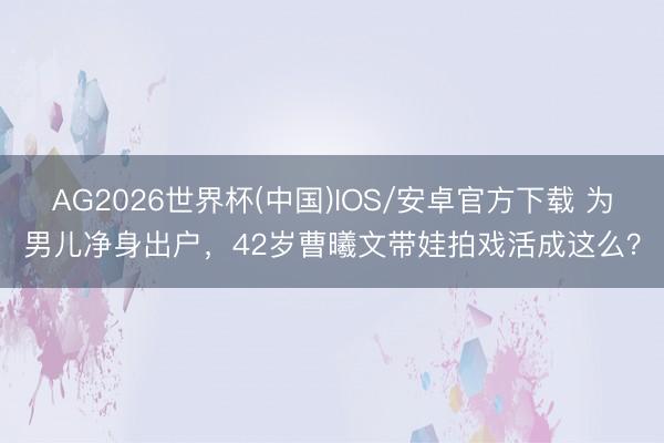 AG2026世界杯(中国)IOS/安卓官方下载 为男儿净身出户，42岁曹曦文带娃拍戏活成这么？