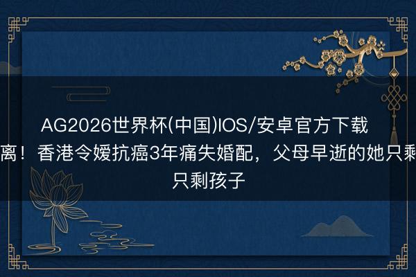 AG2026世界杯(中国)IOS/安卓官方下载 3婚2离！香港令嫒抗癌3年痛失婚配，父母早逝的她只剩孩子