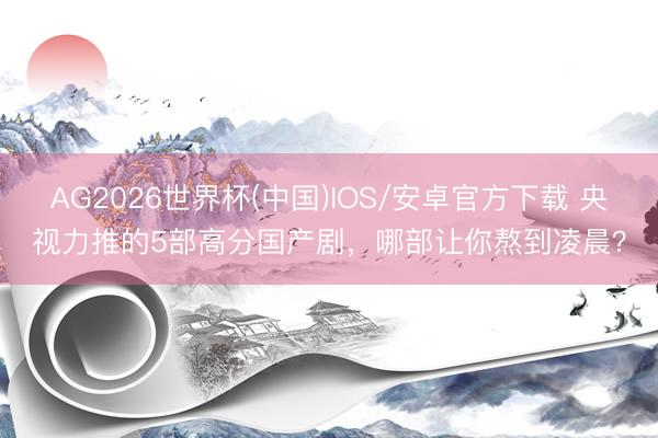 AG2026世界杯(中国)IOS/安卓官方下载 央视力推的5部高分国产剧，哪部让你熬到凌晨？
