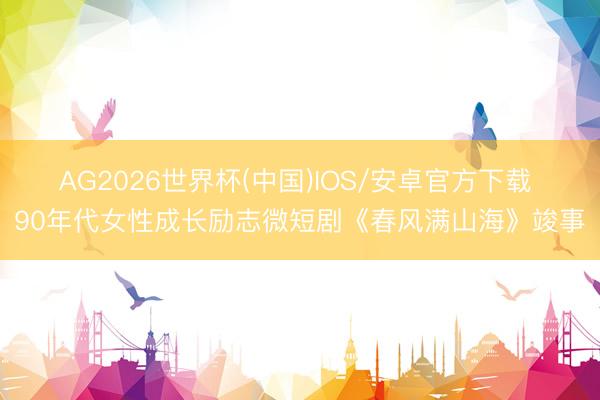 AG2026世界杯(中国)IOS/安卓官方下载 90年代女性成长励志微短剧《春风满山海》竣事