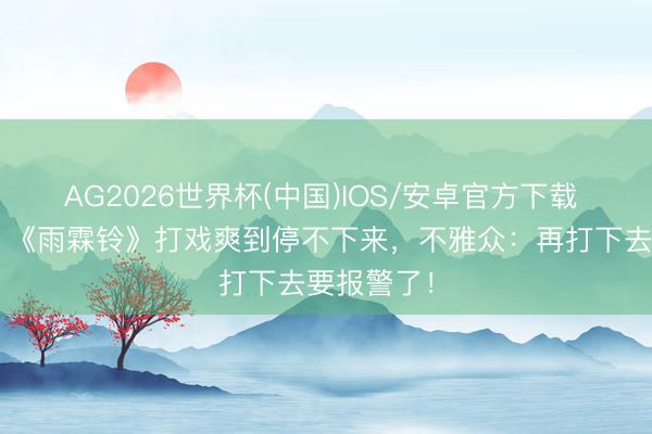 AG2026世界杯(中国)IOS/安卓官方下载 4集打满！《雨霖铃》打戏爽到停不下来，不雅众：再打下去要报警了！