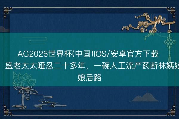 AG2026世界杯(中国)IOS/安卓官方下载 知否：盛老太太哑忍二十多年，一碗人工流产药断林姨娘后路
