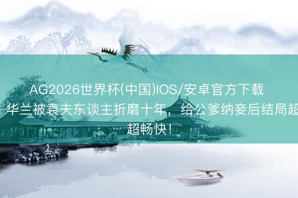 AG2026世界杯(中国)IOS/安卓官方下载 知否:华兰被袁夫东谈主折磨十年,给公爹纳妾后结局超畅快!