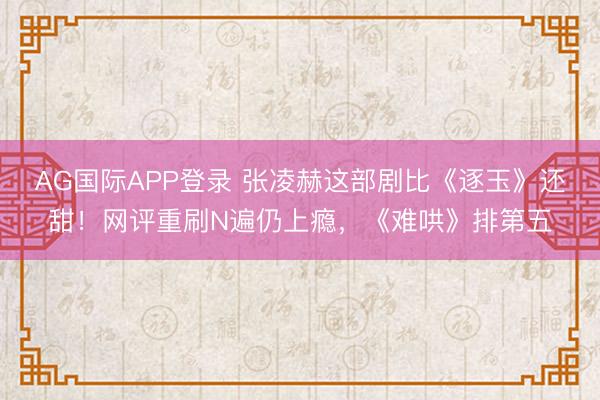 AG国际APP登录 张凌赫这部剧比《逐玉》还甜！网评重刷N遍仍上瘾，《难哄》排第五