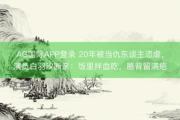 AG国际APP登录 20年被当仇东谈主恣虐，演员白羽汐断亲：饭里拌血吃，胳背留满疤
