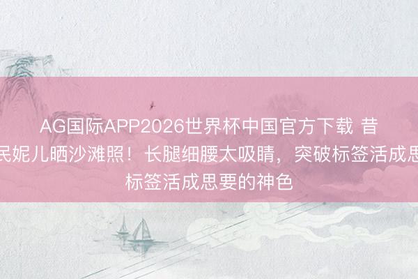 AG国际APP2026世界杯中国官方下载 昔时乖巧国民妮儿晒沙滩照！长腿细腰太吸睛，突破标签活成思要的神色
