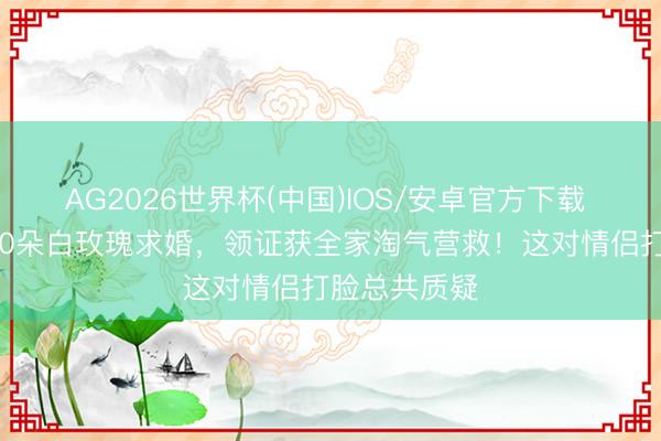 AG2026世界杯(中国)IOS/安卓官方下载 极光下用520朵白玫瑰求婚，领证获全家淘气营救！这对情侣打脸总共质疑