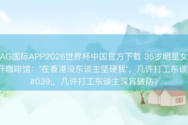 AG国际APP2026世界杯中国官方下载 35岁明星女儿移居上海开咖啡馆：'在香港没东谈主坚硬我'，几许打工东谈主深宵破防？