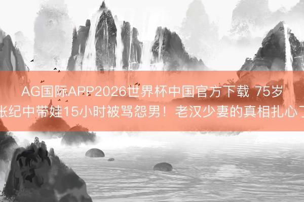 AG国际APP2026世界杯中国官方下载 75岁张纪中带娃15小时被骂怨男！老汉少妻的真相扎心了