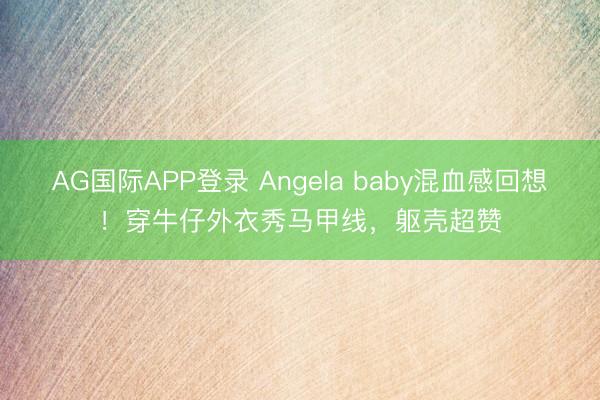 AG国际APP登录 Angela baby混血感回想！穿牛仔外衣秀马甲线，躯壳超赞