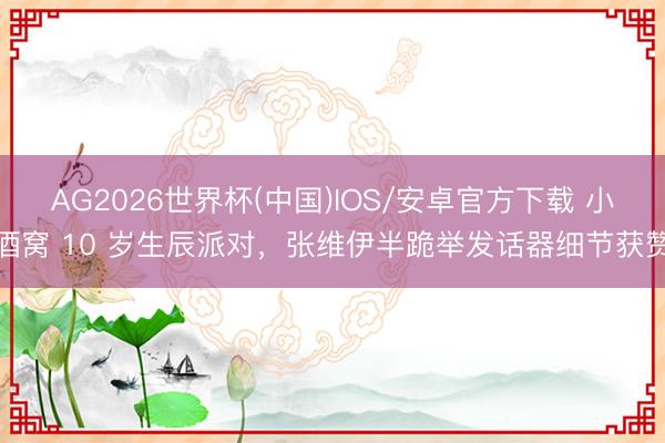AG2026世界杯(中国)IOS/安卓官方下载 小酒窝 10 岁生辰派对，张维伊半跪举发话器细节获赞