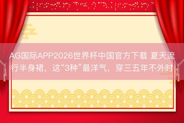 AG国际APP2026世界杯中国官方下载 夏天流行半身裙，这“3种”最洋气，穿三五年不外时