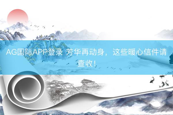 AG国际APP登录 芳华再动身，这些暖心信件请查收！
