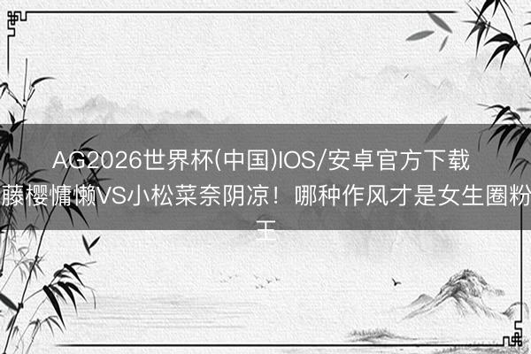 AG2026世界杯(中国)IOS/安卓官方下载 安藤樱慵懒VS小松菜奈阴凉！哪种作风才是女生圈粉王