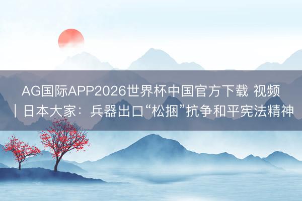 AG国际APP2026世界杯中国官方下载 视频｜日本大家：兵器出口“松捆”抗争和平宪法精神