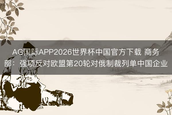 AG国际APP2026世界杯中国官方下载 商务部：强项反对欧盟第20轮对俄制裁列单中国企业
