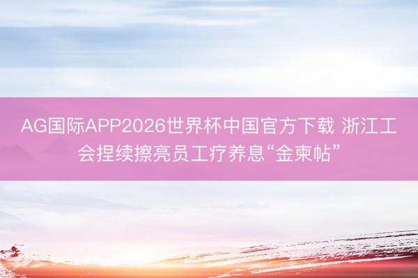 AG国际APP2026世界杯中国官方下载 浙江工会捏续擦亮员工疗养息“金柬帖”