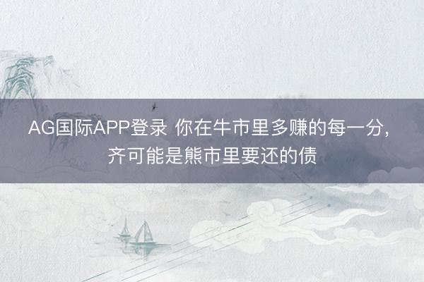 AG国际APP登录 你在牛市里多赚的每一分， 齐可能是熊市里要还的债
