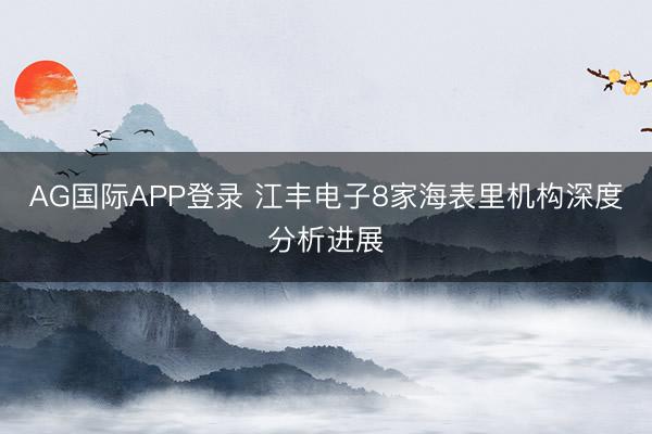 AG国际APP登录 江丰电子8家海表里机构深度分析进展