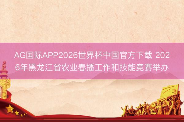 AG国际APP2026世界杯中国官方下载 2026年黑龙江省农业春播工作和技能竞赛举办