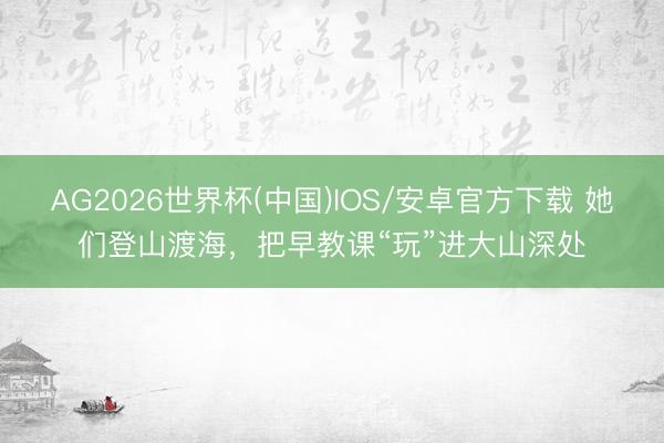 AG2026世界杯(中国)IOS/安卓官方下载 她们登山渡海，把早教课“玩”进大山深处