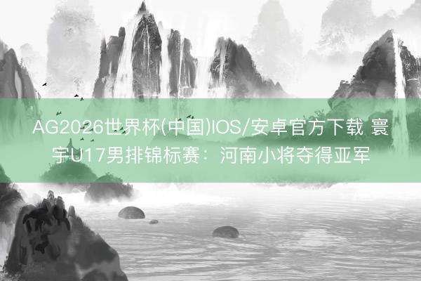 AG2026世界杯(中国)IOS/安卓官方下载 寰宇U17男排锦标赛：河南小将夺得亚军