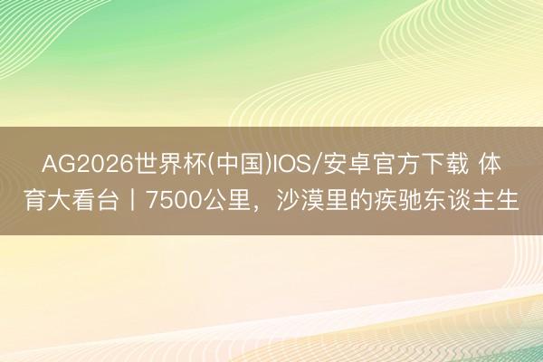 AG2026世界杯(中国)IOS/安卓官方下载 体育大看台丨7500公里，沙漠里的疾驰东谈主生