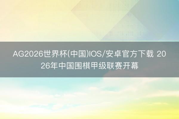 AG2026世界杯(中国)IOS/安卓官方下载 2026年中国围棋甲级联赛开幕