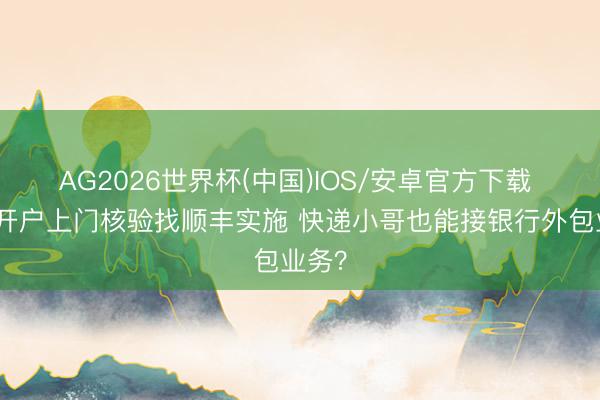 AG2026世界杯(中国)IOS/安卓官方下载 招行开户上门核验找顺丰实施 快递小哥也能接银行外包业务？
