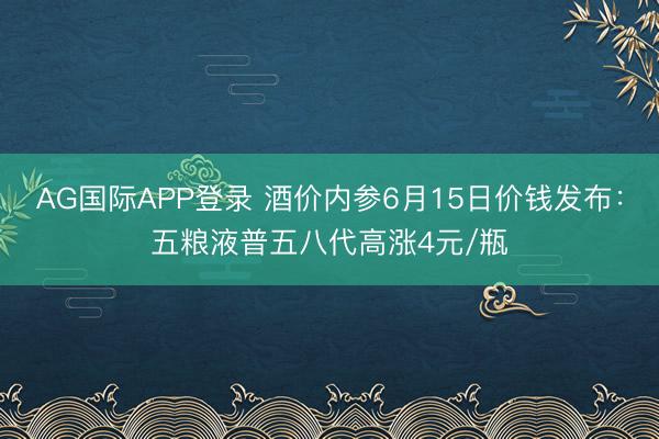 AG国际APP登录 酒价内参6月15日价钱发布：五粮液普五八代高涨4元/瓶